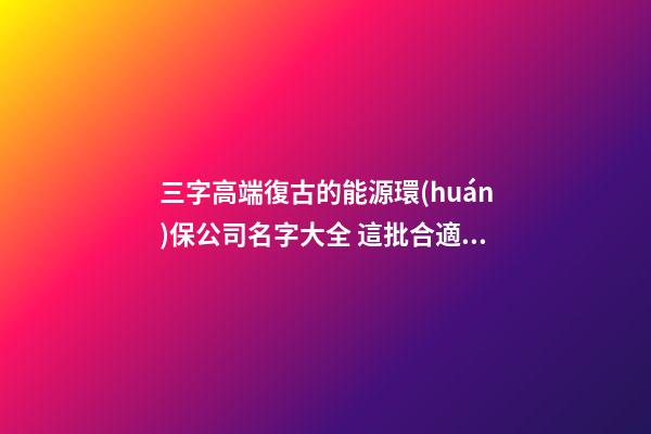 三字高端復古的能源環(huán)保公司名字大全 這批合適參考-第1張-公司起名-玄機派